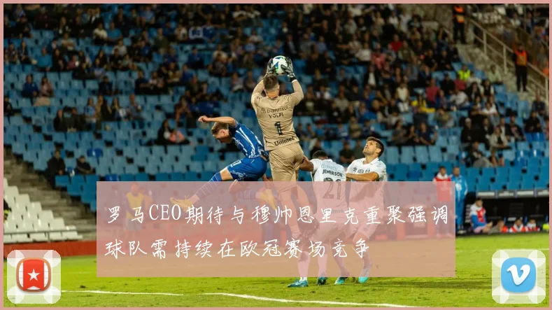 罗马CEO期待与穆帅恩里克重聚强调球队需持续在欧冠赛场竞争
