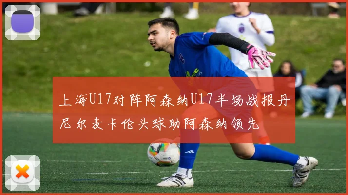 上海U17对阵阿森纳U17半场战报丹尼尔麦卡伦头球助阿森纳领先
