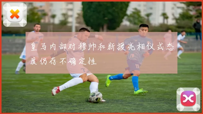 皇马内部对穆帅和新援亮相仪式态度仍存不确定性