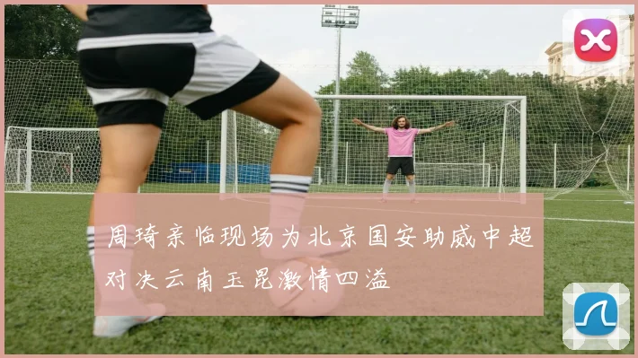 周琦亲临现场为北京国安助威中超对决云南玉昆激情四溢