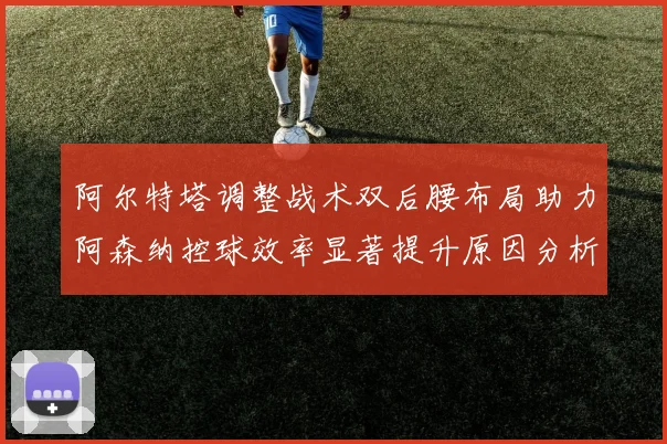 阿尔特塔调整战术双后腰布局助力阿森纳控球效率显著提升原因分析