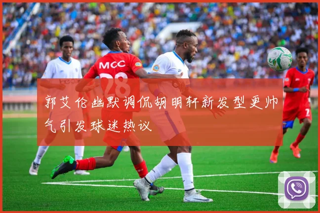 郭艾伦幽默调侃胡明轩新发型更帅气引发球迷热议