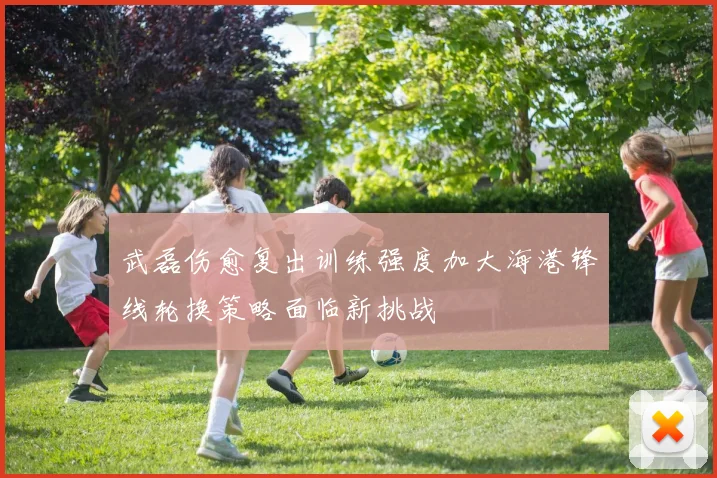 武磊伤愈复出训练强度加大海港锋线轮换策略面临新挑战