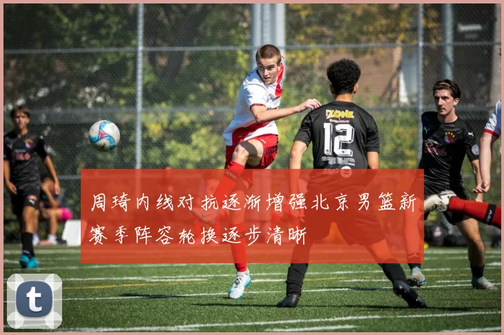 周琦内线对抗逐渐增强北京男篮新赛季阵容轮换逐步清晰